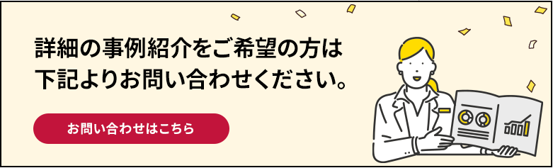 詳細の事例紹介をご希望の方は下記よりお問い合わせください。 お問い合わせはこちら